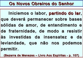 Iniciemos o labor,Iniciemos o labor, partindo do larpartindo do lar ,,
que deverá permanecer sobre basesque deverá permanecer sobre bases
sólidas de amor, de entendimento esólidas de amor, de entendimento e
de fraternidade, de modo a resistirde fraternidade, de modo a resistir
às investidas da insensatez e daàs investidas da insensatez e da
leviandade, que não nos podemosleviandade, que não nos podemos
permitir.permitir.
((Bezerra de Menezes – Livro Aos Espíritas - p. 107)Bezerra de Menezes – Livro Aos Espíritas - p. 107)
Os Novos Obreiros do SenhorOs Novos Obreiros do Senhor
 