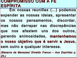 Em nossas reuniões (...) podemosEm nossas reuniões (...) podemos
expender as nossas ideias, apresentarexpender as nossas ideias, apresentar
os nossos pensamentos, discordar,os nossos pensamentos, discordar,
mas não derrapar nas discrepânciasmas não derrapar nas discrepâncias
que nos afastem uns dos outros,que nos afastem uns dos outros,
gerando animosidades,gerando animosidades, mantenhamosmantenhamos
o nosso objetivo que é servir a Jesuso nosso objetivo que é servir a Jesus ,,
sem outro e qualquer interesse.sem outro e qualquer interesse.
((Bezerra de Menezes/ Divaldo Franco – Aos Espíritas p.Bezerra de Menezes/ Divaldo Franco – Aos Espíritas p.
20.)20.)
COMPROMISSO COM A FÉCOMPROMISSO COM A FÉ
ESPÍRITAESPÍRITA
 