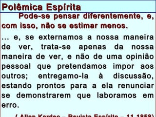 Pode-se pensar diferentemente, e,Pode-se pensar diferentemente, e,
com isso, não se estimar menos.com isso, não se estimar menos.
... e, se externamos a nossa maneira... e, se externamos a nossa maneira
de ver, trata-se apenas da nossade ver, trata-se apenas da nossa
maneira de ver, e não de uma opiniãomaneira de ver, e não de uma opinião
pessoal que pretendamos impor aospessoal que pretendamos impor aos
outros; entregamo-la à discussão,outros; entregamo-la à discussão,
estando prontos para a ela renunciarestando prontos para a ela renunciar
se demonstrarem que laboramos emse demonstrarem que laboramos em
erro.erro.
Polêmica EspíritaPolêmica Espírita
 