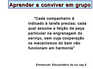 Aprender a conviver em grupoAprender a conviver em grupo
““Cada companheiro éCada companheiro é
indicado à tarefa precisa; cadaindicado à tarefa precisa; cada
qual assume a feição de peçaqual assume a feição de peça
particular na engrenagem doparticular na engrenagem do
serviço, sem cuja cooperaçãoserviço, sem cuja cooperação
os mecanismos do bem nãoos mecanismos do bem não
funcionam em harmonia”funcionam em harmonia”
Emmanuel- Educandário de luz cap.5Emmanuel- Educandário de luz cap.5
 