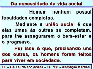 LE – Da Lei de sociedade – Q. 768 – anotação KardecLE – Da Lei de sociedade – Q. 768 – anotação Kardec
Da necessidade da vida socialDa necessidade da vida social
Homem nenhum possuiHomem nenhum possui
faculdades completas.faculdades completas.
Mediante aMediante a união socialunião social é queé que
elas umas às outras se completam,elas umas às outras se completam,
para lhe assegurarem o bem-estar epara lhe assegurarem o bem-estar e
o progresso.o progresso.
Por isso é que, precisando unsPor isso é que, precisando uns
dos outros, os homens foram feitosdos outros, os homens foram feitos
para viver em sociedade.para viver em sociedade.
 