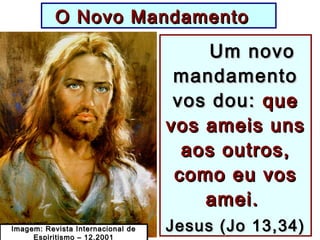 O Novo MandamentoO Novo Mandamento
Um novoUm novo
mandamentomandamento
vos dou:vos dou: queque
vos ameis unsvos ameis uns
aos outros,aos outros,
como eu voscomo eu vos
amei.amei.
Jesus (Jo 13,34)Jesus (Jo 13,34)Imagem: Revista Internacional deImagem: Revista Internacional de
Espiritismo – 12.2001
 