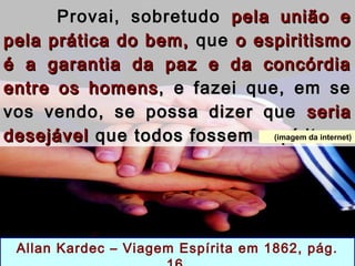 Provai, sobretudoProvai, sobretudo pela união epela união e
pela prática do bem,pela prática do bem, queque o espiritismoo espiritismo
é a garantia da paz e da concórdiaé a garantia da paz e da concórdia
entre os homensentre os homens , e fazei que, em se, e fazei que, em se
vos vendo, se possa dizer quevos vendo, se possa dizer que seriaseria
desejáveldesejável que todos fossem espíritas.que todos fossem espíritas.
Allan Kardec – Viagem Espírita em 1862, pág.
(imagem da internet)
 