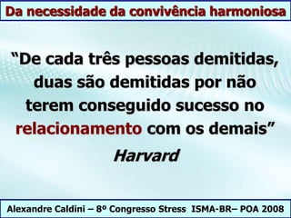 “De cada três pessoas demitidas,
duas são demitidas por não
terem conseguido sucesso no
relacionamento com os demais”
Harvard
Alexandre Caldini – 8º Congresso Stress ISMA-BR– POA 2008
Da necessidade da convivência harmoniosa
 