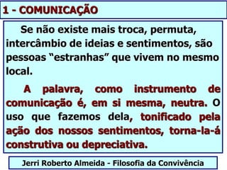 1 - COMUNICAÇÃO
Se não existe mais troca, permuta,
intercâmbio de ideias e sentimentos, são
pessoas “estranhas” que vivem no mesmo
local.
A palavra, como instrumento de
comunicação é, em si mesma, neutra. O
uso que fazemos dela, tonificado pela
ação dos nossos sentimentos, torna-la-á
construtiva ou depreciativa.
Jerri Roberto Almeida - Filosofia da Convivência
 