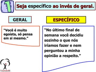 ESPECÍFICO
“Você é muito
egoísta, só pensa
em si mesmo.”
“No último final de
semana você decidiu
sozinho o que nós
iríamos fazer e nem
perguntou a minha
opinião a respeito.”
Seja específico ao invés de geral.
GERAL
 
