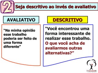 DESCRITIVO
AVALIATIVO
“Na minha opinião
esse trabalho
poderia ser feito de
uma forma
diferente”
“Você encontrou uma
forma interessante de
realizar esse trabalho.
O que você acha de
avaliarmos outras
alternativas?”
Seja descritivo ao invés de avaliativo
 