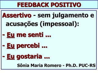 FEEDBACK POSITIVO
Assertivo - sem julgamento e
acusações (impessoal):
- Eu me senti ...
- Eu percebi ...
- Eu gostaria ...
Sônia Maria Romero - Ph.D. PUC-RS
 