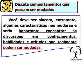 Discuta comportamentos que
possam ser mudados
Você deve ser sincero, entretanto,
algumas características não mudarão e
seria importante concentrar as
discussões em conhecimentos,
habilidades e atitudes que realmente
podem ser mudadas.
 