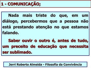 1 - COMUNICAÇÃO;
Nada mais triste do que, em um
diálogo, percebermos que a pessoa não
está prestando atenção no que estamos
falando.
Saber ouvir o outro é, antes de tudo,
um preceito de educação que necessita
ser sublimado.
Jerri Roberto Almeida - Filosofia da Convivência
 