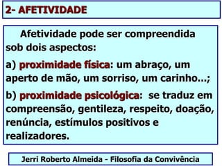 Afetividade pode ser compreendida
sob dois aspectos:
a) proximidade física: um abraço, um
aperto de mão, um sorriso, um carinho...;
b) proximidade psicológica: se traduz em
compreensão, gentileza, respeito, doação,
renúncia, estímulos positivos e
realizadores.
Jerri Roberto Almeida - Filosofia da Convivência
2- AFETIVIDADE
 