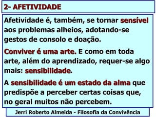 Afetividade é, também, se tornar sensível
aos problemas alheios, adotando-se
gestos de consolo e doação.
Conviver é uma arte. E como em toda
arte, além do aprendizado, requer-se algo
mais: sensibilidade.
A sensibilidade é um estado da alma que
predispõe a perceber certas coisas que,
no geral muitos não percebem.
Jerri Roberto Almeida - Filosofia da Convivência
2- AFETIVIDADE
 