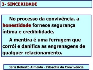 3- SINCERIDADE
No processo da convivência, a
honestidade fornece segurança
íntima e credibilidade.
A mentira é uma ferrugem que
corrói e danifica as engrenagens de
qualquer relacionamento.
Jerri Roberto Almeida - Filosofia da Convivência
 