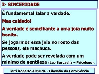 É fundamental falar a verdade.
Mas cuidado!
A verdade é semelhante a uma joia muito
bonita.
Se jogarmos essa joia no rosto das
pessoas, ela machuca.
A verdade pode ser revelada com um
mínimo de gentileza (Leo Buscaglia – Psicólogo).
Jerri Roberto Almeida - Filosofia da Convivência
3- SINCERIDADE
 