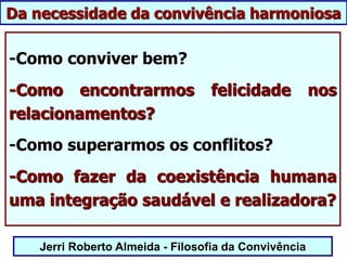 Jerri Roberto Almeida - Filosofia da Convivência
-Como conviver bem?
-Como encontrarmos felicidade nos
relacionamentos?
-Como superarmos os conflitos?
-Como fazer da coexistência humana
uma integração saudável e realizadora?
Da necessidade da convivência harmoniosa
 