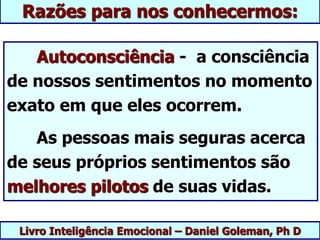 Livro Inteligência Emocional – Daniel Goleman, Ph D
Razões para nos conhecermos:
Autoconsciência - a consciência
de nossos sentimentos no momento
exato em que eles ocorrem.
As pessoas mais seguras acerca
de seus próprios sentimentos são
melhores pilotos de suas vidas.
 