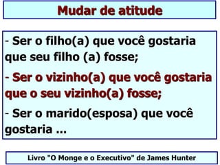 - Ser o filho(a) que você gostaria
que seu filho (a) fosse;
- Ser o vizinho(a) que você gostaria
que o seu vizinho(a) fosse;
- Ser o marido(esposa) que você
gostaria ...
Livro "O Monge e o Executivo" de James Hunter
Mudar de atitude
 