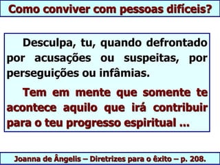 Joanna de Ângelis – Diretrizes para o êxito – p. 208.
Desculpa, tu, quando defrontado
por acusações ou suspeitas, por
perseguições ou infâmias.
Tem em mente que somente te
acontece aquilo que irá contribuir
para o teu progresso espiritual ...
Como conviver com pessoas difíceis?
 