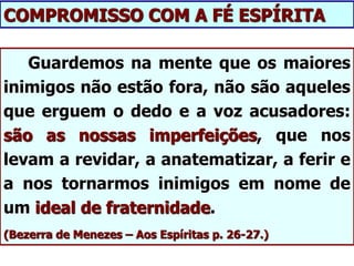 Guardemos na mente que os maiores
inimigos não estão fora, não são aqueles
que erguem o dedo e a voz acusadores:
são as nossas imperfeições, que nos
levam a revidar, a anatematizar, a ferir e
a nos tornarmos inimigos em nome de
um ideal de fraternidade.
(Bezerra de Menezes – Aos Espíritas p. 26-27.)
COMPROMISSO COM A FÉ ESPÍRITA
 