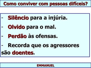 EMMANUEL
Como conviver com pessoas difíceis?
- Silêncio para a injúria.
- Olvido para o mal.
- Perdão às ofensas.
- Recorda que os agressores
são doentes.
 