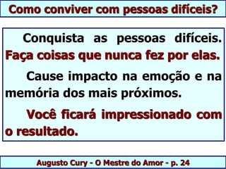 Augusto Cury - O Mestre do Amor - p. 24
Conquista as pessoas difíceis.
Faça coisas que nunca fez por elas.
Cause impacto na emoção e na
memória dos mais próximos.
Você ficará impressionado com
o resultado.
Como conviver com pessoas difíceis?
 