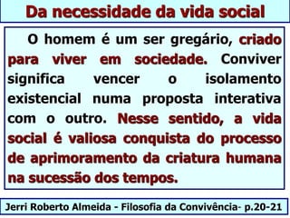 Jerri Roberto Almeida - Filosofia da Convivência- p.20-21
Da necessidade da vida social
O homem é um ser gregário, criado
para viver em sociedade. Conviver
significa vencer o isolamento
existencial numa proposta interativa
com o outro. Nesse sentido, a vida
social é valiosa conquista do processo
de aprimoramento da criatura humana
na sucessão dos tempos.
 