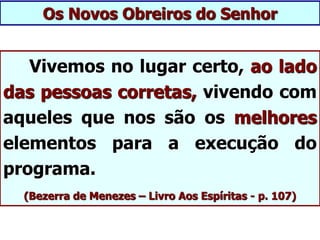 Vivemos no lugar certo, ao lado
das pessoas corretas, vivendo com
aqueles que nos são os melhores
elementos para a execução do
programa.
(Bezerra de Menezes – Livro Aos Espíritas - p. 107)
Os Novos Obreiros do Senhor
 