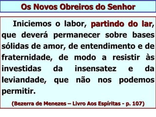 Iniciemos o labor, partindo do lar,
que deverá permanecer sobre bases
sólidas de amor, de entendimento e de
fraternidade, de modo a resistir às
investidas da insensatez e da
leviandade, que não nos podemos
permitir.
(Bezerra de Menezes – Livro Aos Espíritas - p. 107)
Os Novos Obreiros do Senhor
 