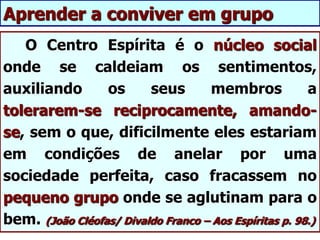 O Centro Espírita é o núcleo social
onde se caldeiam os sentimentos,
auxiliando os seus membros a
tolerarem-se reciprocamente, amando-
se, sem o que, dificilmente eles estariam
em condições de anelar por uma
sociedade perfeita, caso fracassem no
pequeno grupo onde se aglutinam para o
bem. (João Cléofas/ Divaldo Franco – Aos Espíritas p. 98.)
Aprender a conviver em grupo
 