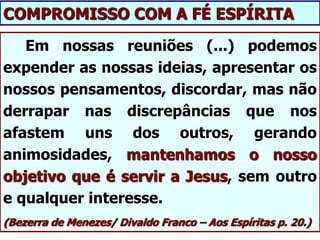 Em nossas reuniões (...) podemos
expender as nossas ideias, apresentar os
nossos pensamentos, discordar, mas não
derrapar nas discrepâncias que nos
afastem uns dos outros, gerando
animosidades, mantenhamos o nosso
objetivo que é servir a Jesus, sem outro
e qualquer interesse.
(Bezerra de Menezes/ Divaldo Franco – Aos Espíritas p. 20.)
COMPROMISSO COM A FÉ ESPÍRITA
 