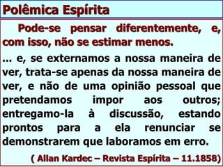 Pode-se pensar diferentemente, e,
com isso, não se estimar menos.
... e, se externamos a nossa maneira de
ver, trata-se apenas da nossa maneira de
ver, e não de uma opinião pessoal que
pretendamos impor aos outros;
entregamo-la à discussão, estando
prontos para a ela renunciar se
demonstrarem que laboramos em erro.
( Allan Kardec – Revista Espírita – 11.1858)
Polêmica Espírita
 