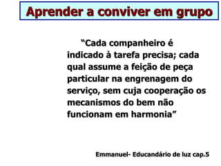 Aprender a conviver em grupo
“Cada companheiro é
indicado à tarefa precisa; cada
qual assume a feição de peça
particular na engrenagem do
serviço, sem cuja cooperação os
mecanismos do bem não
funcionam em harmonia”
Emmanuel- Educandário de luz cap.5
 