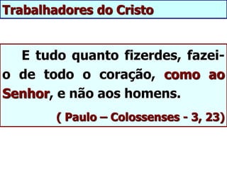 E tudo quanto fizerdes, fazei-
o de todo o coração, como ao
Senhor, e não aos homens.
( Paulo – Colossenses - 3, 23)
Trabalhadores do Cristo
 