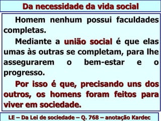 LE – Da Lei de sociedade – Q. 768 – anotação Kardec
Da necessidade da vida social
Homem nenhum possui faculdades
completas.
Mediante a união social é que elas
umas às outras se completam, para lhe
assegurarem o bem-estar e o
progresso.
Por isso é que, precisando uns dos
outros, os homens foram feitos para
viver em sociedade.
 