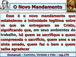 Esse é o novo mandamento que
estabeleceu a intimidade legítima entre
os que se entregaram ao Cristo,
significando que, em seus ambientes de
trabalho, há quem se sacrifique e quem
compreenda o sacrifício, quem ame e se
sinta amado, quem faz o bem e quem
saiba agradecer
Emmanuel – Caminho, Verdade e Vida – cap.179
O Novo Mandamento
 