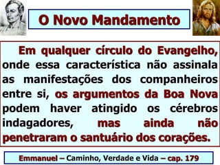 Em qualquer círculo do Evangelho,
onde essa característica não assinala
as manifestações dos companheiros
entre si, os argumentos da Boa Nova
podem haver atingido os cérebros
indagadores, mas ainda não
penetraram o santuário dos corações.
Emmanuel – Caminho, Verdade e Vida – cap. 179
O Novo Mandamento
 