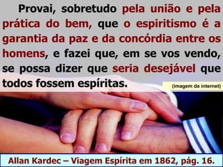 Provai, sobretudo pela união e pela
prática do bem, que o espiritismo é a
garantia da paz e da concórdia entre os
homens, e fazei que, em se vos vendo,
se possa dizer que seria desejável que
todos fossem espíritas.
Allan Kardec – Viagem Espírita em 1862, pág. 16.
(imagem da internet)
 