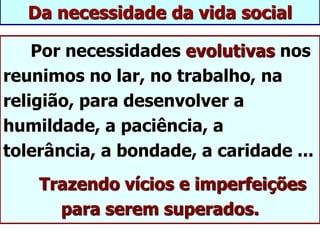 Da necessidade da vida social
Por necessidades evolutivas nos
reunimos no lar, no trabalho, na
religião, para desenvolver a
humildade, a paciência, a
tolerância, a bondade, a caridade ...
Trazendo vícios e imperfeições
para serem superados.
 