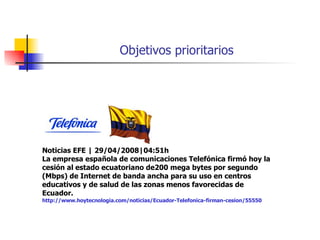 Objetivos prioritarios Noticias EFE | 29/04/2008|04:51h La empresa española de comunicaciones Telefónica firmó hoy la cesión al estado ecuatoriano de200 mega bytes por segundo (Mbps) de Internet de banda ancha para su uso en centros educativos y de salud de las zonas menos favorecidas de Ecuador. http://www.hoytecnologia.com/noticias/Ecuador-Telefonica-firman-cesion/55550 