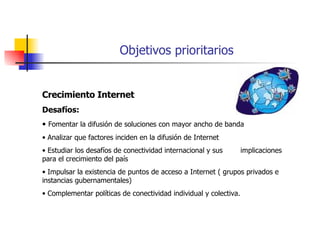 Objetivos prioritarios Crecimiento Internet Desafíos: Fomentar la difusión de soluciones con mayor ancho de banda Analizar que factores inciden en la difusión de Internet Estudiar los desafíos de conectividad internacional y sus  implicaciones para el crecimiento del país Impulsar la existencia de puntos de acceso a Internet ( grupos privados e instancias gubernamentales) Complementar políticas de conectividad individual y colectiva.  