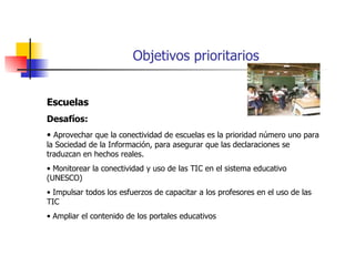 Objetivos prioritarios Escuelas Desafíos: Aprovechar que la conectividad de escuelas es la prioridad número uno para la Sociedad de la Información, para asegurar que las declaraciones se traduzcan en hechos reales. Monitorear la conectividad y uso de las TIC en el sistema educativo (UNESCO) Impulsar todos los esfuerzos de capacitar a los profesores en el uso de las TIC Ampliar el contenido de los portales educativos 