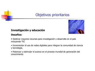 Objetivos prioritarios Investigación y educación Desafíos: Destinar mayores recursos para investigación y desarrollo en el país incluyendo TIC Incrementar el uso de redes digitales para integrar la comunidad de ciencia y tecnología. Potenciar y estimular el avance en el proceso mundial de generación del conocimiento 