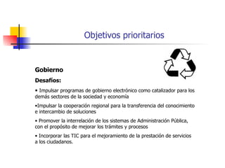 Objetivos prioritarios Gobierno Desafíos: Impulsar programas de gobierno electrónico como catalizador para los demás sectores de la sociedad y economía Impulsar la cooperación regional para la transferencia del conocimiento e intercambio de soluciones Promover la interrelación de los sistemas de Administración Pública, con el propósito de mejorar los trámites y procesos Incorporar las TIC para el mejoramiento de la prestación de servicios a los ciudadanos. 