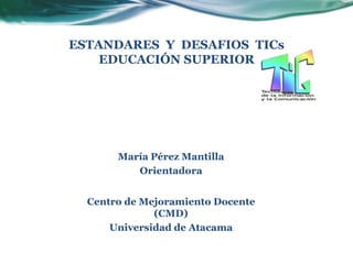 ESTANDARES Y DESAFIOS TICs
    EDUCACIÓN SUPERIOR




       María Pérez Mantilla
          Orientadora


  Centro de Mejoramiento Docente
              (CMD)
      Universidad de Atacama
 