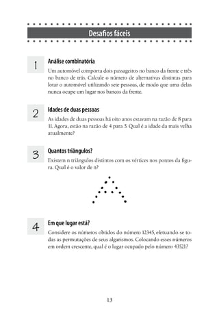 13
Desafios fáceis
1 	 Análise combinatória
Um automóvel comporta dois passageiros no banco da frente e três
no banco de trás. Calcule o número de alternativas distintas para
lotar o automóvel utilizando sete pessoas, de modo que uma delas
nunca ocupe um lugar nos bancos da frente.
2 	 Idades de duas pessoas
As idades de duas pessoas há oito anos estavam na razão de 8 para
11. Agora, estão na razão de 4 para 5. Qual é a idade da mais velha
atualmente?
3 	 Quantos triângulos?
Existem n triângulos distintos com os vértices nos pontos da figu-
ra. Qual é o valor de n?
4 	 Em que lugar está?
Considere os números obtidos do número 12345, efetuando-se to-
das as permutações de seus algarismos. Colocando esses números
em ordem crescente, qual é o lugar ocupado pelo número 43521?
 