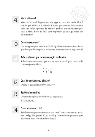 15
9 	 Maria e Manuel
Maria e Manuel disputaram um jogo no qual são atribuídos 2
pontos por vitória e é retirado 1 ponto por derrota. Inicialmente
cada um tinha 5 pontos. Se Manuel ganhou exatamente três par-
tidas e Maria ficou no final com 10 pontos, quantas partidas eles
disputaram?
10 	 Quantos segundos?
Um relógio digital marca 19:57:33. Qual o número mínimo de se-
gundos que devem passar até que se alterem todos os algarismos?
11 	 Ache o número que torne a equação verdadeira
Substitua o asterisco (*) por um número natural, para que a sub-
tração seja verdadeira:
* * *
* 6 12
− =
12 	 Qual é o quociente da divisão?
Qual é o quociente de 5050
por 2525
?
13 	 Seqüência numérica
Determine o próximo número da seqüência:
5,11,19, 29, 41,...
14 	 Como atravessar o rio?
Três homens querem atravessar um rio. O barco suporta no máxi-
mo 130 kg. Eles pesam 60, 65 e 80 kg. Como devem proceder para
atravessar o rio sem afundar o barco?
 