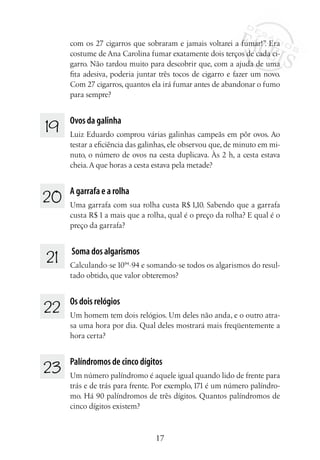 17
com os 27 cigarros que sobraram e jamais voltarei a fumar!”. Era
costume de Ana Carolina fumar exatamente dois terços de cada ci-
garro. Não tardou muito para descobrir que, com a ajuda de uma
fita adesiva, poderia juntar três tocos de cigarro e fazer um novo.
Com 27 cigarros, quantos ela irá fumar antes de abandonar o fumo
para sempre?
19 	 Ovos da galinha
Luiz Eduardo comprou várias galinhas campeãs em pôr ovos. Ao
testar a eficiência das galinhas, ele observou que, de minuto em mi-
nuto, o número de ovos na cesta duplicava. Às 2 h, a cesta estava
cheia.A que horas a cesta estava pela metade?
20 	 A garrafa e a rolha
Uma garrafa com sua rolha custa R$ 1,10. Sabendo que a garrafa
custa R$ 1 a mais que a rolha, qual é o preço da rolha? E qual é o
preço da garrafa?
21 	 Soma dos algarismos
Calculando-se 1094
-94 e somando-se todos os algarismos do resul-
tado obtido, que valor obteremos?
22 	 Os dois relógios
Um homem tem dois relógios. Um deles não anda, e o outro atra-
sa uma hora por dia. Qual deles mostrará mais freqüentemente a
hora certa?
23 	 Palíndromos de cinco dígitos
Um número palíndromo é aquele igual quando lido de frente para
trás e de trás para frente. Por exemplo,171 é um número palíndro-
mo. Há 90 palíndromos de três dígitos. Quantos palíndromos de
cinco dígitos existem?
 