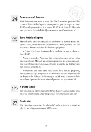 18
24 	
Os netos do vovô Severino
Vovô Severino tem muitos netos. No Natal, resolveu presenteá-los
com um dinheirinho. Separou uma quantia e percebeu que, se desse
R$ 12 a cada garoto,ainda ficaria com R$ 60.Se ele desse R$ 15 a cada
um, precisaria de mais R$ 6. Quantos netos vovô Severino tem?
25 	
Santo Antônio milagreiro
Manoel tinha certa quantidade de dinheiro e a achava muito pe-
quena. Vivia, como sempre, reclamando da vida, quando um dia
encontrou Santo Antônio e fez-lhe uma proposta:
– Ó querido Santo Antônio, dobre o dinheiro que tenho e te
darei R$ 10.
Assim o santo fez. No outro dia, como achava que ainda tinha
pouco dinheiro, Manoel fez a mesma proposta ao santo, que acei-
tou o combinado novamente, dobrando a quantia de dinheiro do
fiel, ficando com R$ 10. 
No terceiro dia, mais uma vez Manoel fez a mesma proposta,
mas aconteceu algo inesperado: no momento em que a quantidade
de dinheiro foi dobrada e ele entregou os R$ 10 ao santo, o dinhei-
ro acabou. Quanto dinheiro Manoel possuía no primeiro dia?
26 	 A grande família
Em uma família há três mães,três filhas,duas avós,duas netas,uma
bisavó e uma bisneta. Quantas pessoas compõem essa família?
27 	 Os oito oitos
Use oito oitos e os sinais de adição (+), subtração (-) e multiplica-
ção (x) até chegar ao número 1000 exato.
 