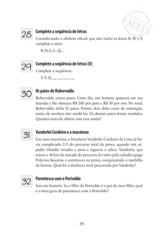 19
28 	 Complete a seqüência de letras
Considerando o alfabeto oficial, que não inclui as letras K, W e Y,
complete a série:
B, D, G, L, Q,...
29 	 Complete a seqüência de letras (II)
Complete a seqüência:
S,T, Q, __, __, __, __
30	 Os patos de Robervaldo
Robervaldo criava patos. Certo dia, um homem apareceu em sua
fazenda e lhe ofereceu R$ 200 por pato e R$ 50 por ovo. No total,
Robervaldo tinha 12 patos. Porém, dois deles eram de estimação,
então ele resolveu não vendê-los. Os demais patos foram vendidos.
Quantos reais ele obteve com essa venda?
31 	 Vanderlei Cordeiro e a maratona
Em uma maratona, o brasileiro Vanderlei Cordeiro de Lima já ha-
via completado 2/5 do percurso total da prova, quando um ex-
padre irlandês invadiu a pista e segurou o atleta. Vanderlei, que
estava a 40 km da metade do percurso, foi salvo pelo cidadão grego
Polyvios Kossivas e continuou na prova, conquistando a medalha
de bronze. Qual foi a distância total percorrida por Vanderlei?
32 	 Parentesco com o Perivaldo
Sou um homem. Se o filho do Perivaldo é o pai do meu filho, qual
é o meu grau de parentesco com o Perivaldo?
 