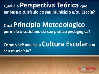 Qual é a Perspectiva Teórica que
embasa o currículo do seu Município e/ou Escola?
Qual Princípio Metodológico
permeia o cotidiano da sua prática pedagógica?
Como você analisa a Cultura Escolar em
seu município?
 